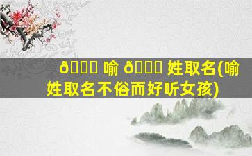 🕊 喻 🐈 姓取名(喻姓取名不俗而好听女孩)